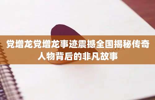 党增龙党增龙事迹震撼全国揭秘传奇人物背后的非凡故事