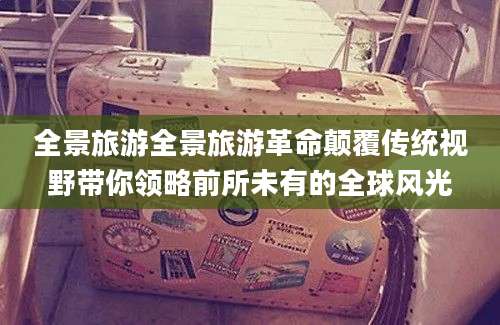 全景旅游全景旅游革命颠覆传统视野带你领略前所未有的全球风光