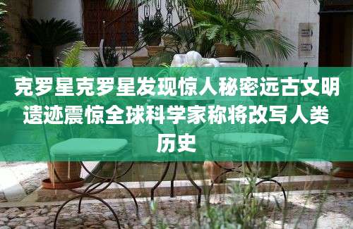 克罗星克罗星发现惊人秘密远古文明遗迹震惊全球科学家称将改写人类历史