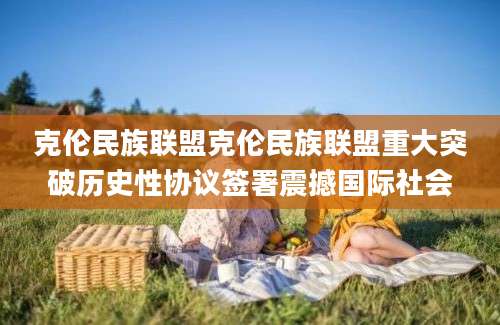 克伦民族联盟克伦民族联盟重大突破历史性协议签署震撼国际社会