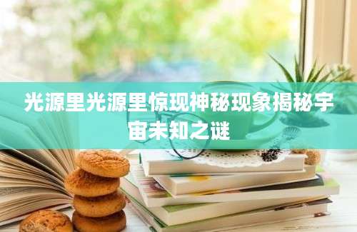 光源里光源里惊现神秘现象揭秘宇宙未知之谜