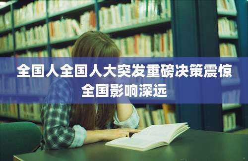 全国人全国人大突发重磅决策震惊全国影响深远
