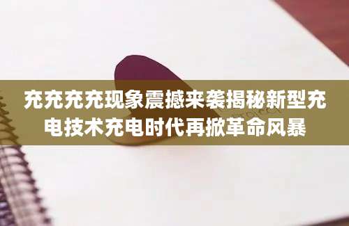 充充充充现象震撼来袭揭秘新型充电技术充电时代再掀革命风暴