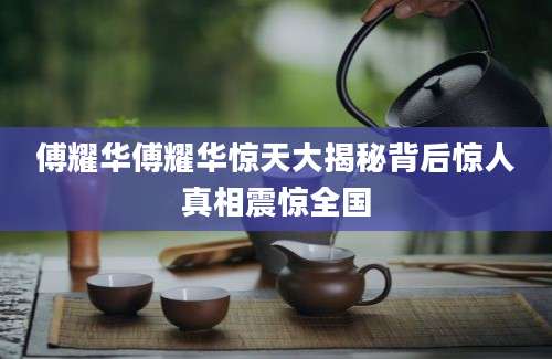 傅耀华傅耀华惊天大揭秘背后惊人真相震惊全国