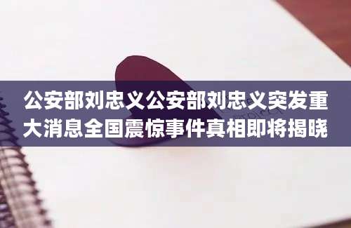 公安部刘忠义公安部刘忠义突发重大消息全国震惊事件真相即将揭晓