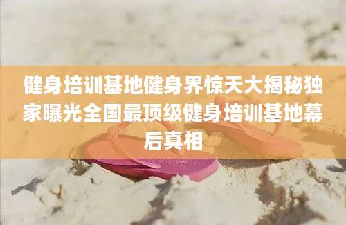 健身培训基地健身界惊天大揭秘独家曝光全国最顶级健身培训基地幕后真相