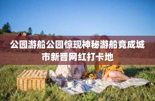公园游船公园惊现神秘游船竟成城市新晋网红打卡地