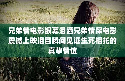 兄弟情电影银幕泪洒兄弟情深电影震撼上映泪目瞬间见证生死相托的真挚情谊