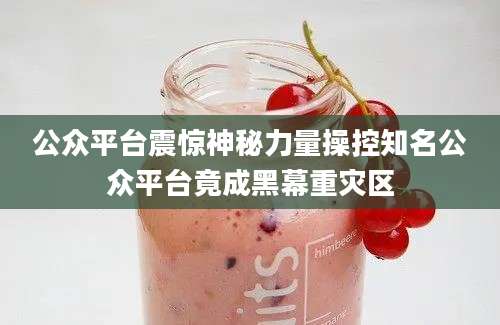 公众平台震惊神秘力量操控知名公众平台竟成黑幕重灾区