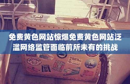 免费黄色网站惊爆免费黄色网站泛滥网络监管面临前所未有的挑战