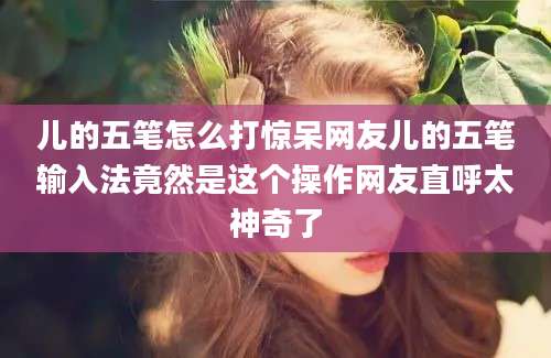 儿的五笔怎么打惊呆网友儿的五笔输入法竟然是这个操作网友直呼太神奇了