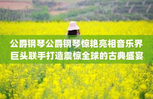 公爵钢琴公爵钢琴惊艳亮相音乐界巨头联手打造震惊全球的古典盛宴