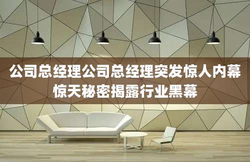 公司总经理公司总经理突发惊人内幕惊天秘密揭露行业黑幕