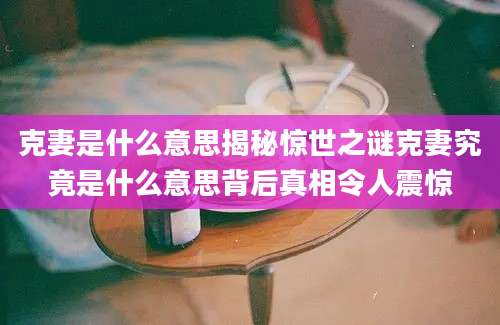 克妻是什么意思揭秘惊世之谜克妻究竟是什么意思背后真相令人震惊