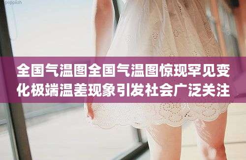 全国气温图全国气温图惊现罕见变化极端温差现象引发社会广泛关注