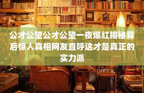 公才公望公才公望一夜爆红揭秘背后惊人真相网友直呼这才是真正的实力派