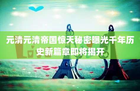 元清元清帝国惊天秘密曝光千年历史新篇章即将揭开
