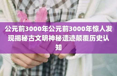 公元前3000年公元前3000年惊人发现揭秘古文明神秘遗迹颠覆历史认知