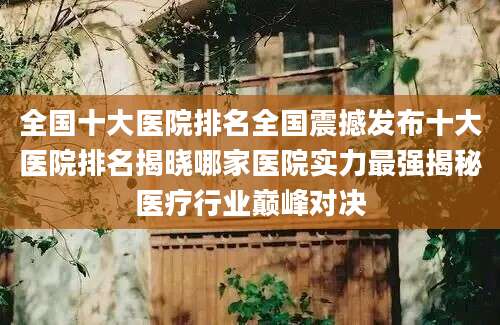 全国十大医院排名全国震撼发布十大医院排名揭晓哪家医院实力最强揭秘医疗行业巅峰对决