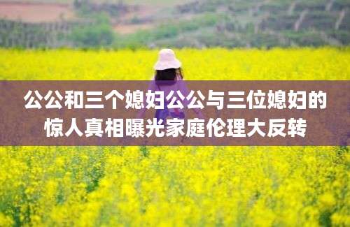 公公和三个媳妇公公与三位媳妇的惊人真相曝光家庭伦理大反转