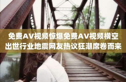 免费AV视频惊爆免费AV视频横空出世行业地震网友热议狂潮席卷而来