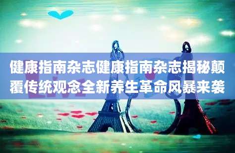 健康指南杂志健康指南杂志揭秘颠覆传统观念全新养生革命风暴来袭