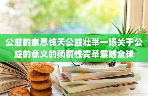 公益的意思惊天公益壮举一场关于公益的意义的颠覆性变革震撼全球
