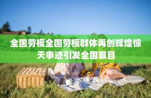 全国劳模全国劳模群体再创辉煌惊天事迹引发全国瞩目