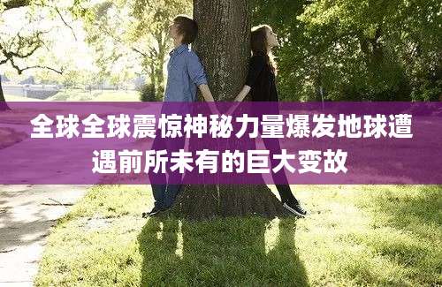 全球全球震惊神秘力量爆发地球遭遇前所未有的巨大变故