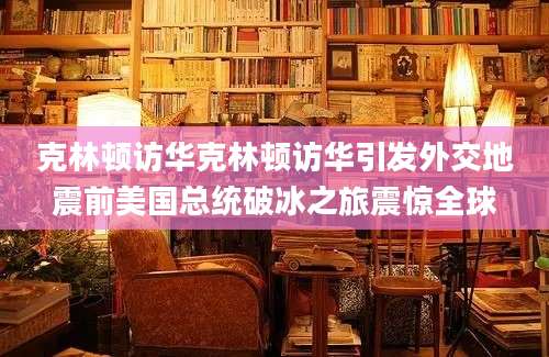 克林顿访华克林顿访华引发外交地震前美国总统破冰之旅震惊全球
