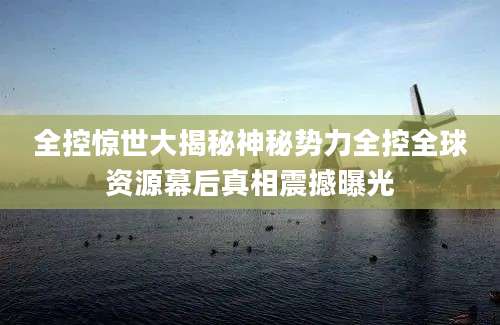全控惊世大揭秘神秘势力全控全球资源幕后真相震撼曝光