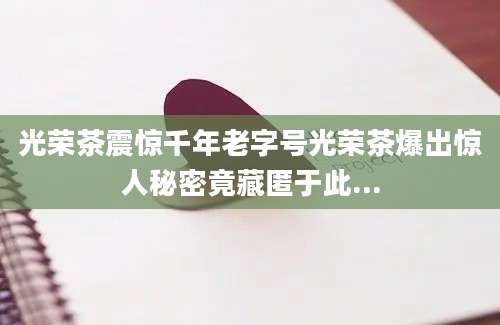 光荣茶震惊千年老字号光荣茶爆出惊人秘密竟藏匿于此...