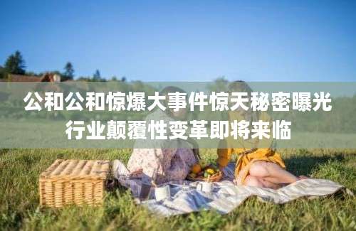 公和公和惊爆大事件惊天秘密曝光行业颠覆性变革即将来临