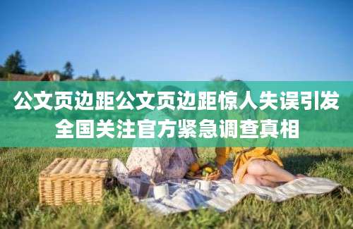 公文页边距公文页边距惊人失误引发全国关注官方紧急调查真相