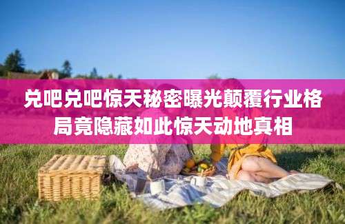 兑吧兑吧惊天秘密曝光颠覆行业格局竟隐藏如此惊天动地真相