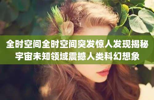 全时空间全时空间突发惊人发现揭秘宇宙未知领域震撼人类科幻想象