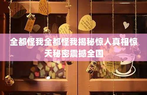 全都怪我全都怪我揭秘惊人真相惊天秘密震撼全国
