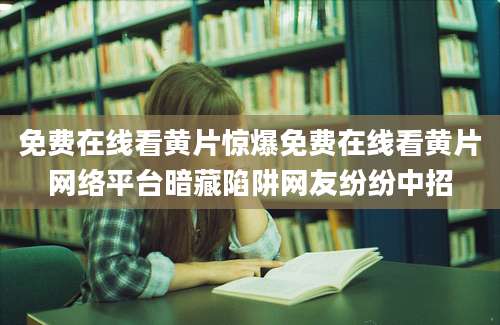 免费在线看黄片惊爆免费在线看黄片网络平台暗藏陷阱网友纷纷中招