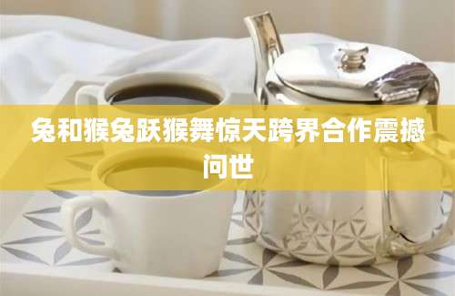 兔和猴兔跃猴舞惊天跨界合作震撼问世