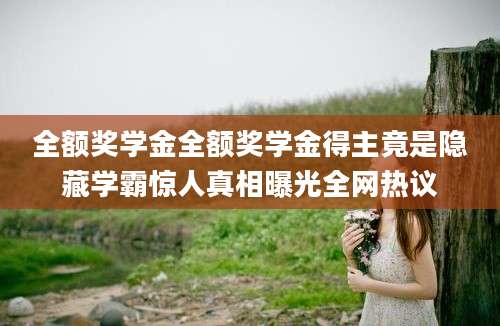 全额奖学金全额奖学金得主竟是隐藏学霸惊人真相曝光全网热议