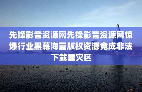 先锋影音资源网先锋影音资源网惊爆行业黑幕海量版权资源竟成非法下载重灾区