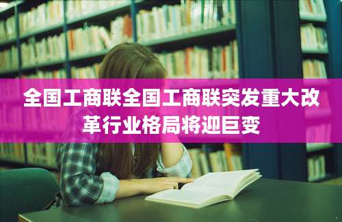 全国工商联全国工商联突发重大改革行业格局将迎巨变