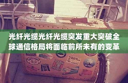 光纤光缆光纤光缆突发重大突破全球通信格局将面临前所未有的变革