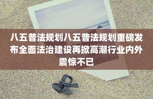 八五普法规划八五普法规划重磅发布全面法治建设再掀高潮行业内外震惊不已