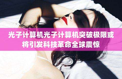 光子计算机光子计算机突破极限或将引发科技革命全球震惊