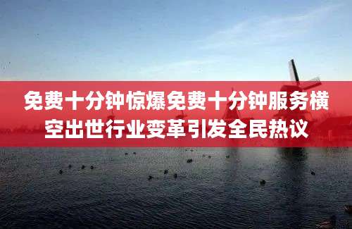 免费十分钟惊爆免费十分钟服务横空出世行业变革引发全民热议