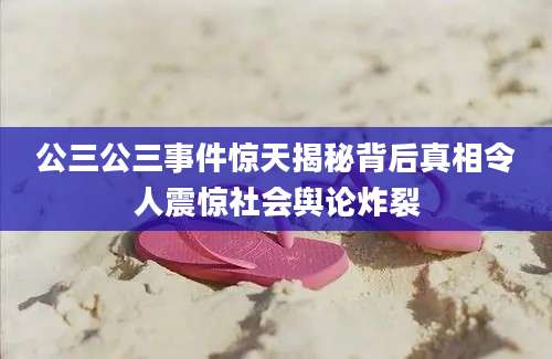 公三公三事件惊天揭秘背后真相令人震惊社会舆论炸裂