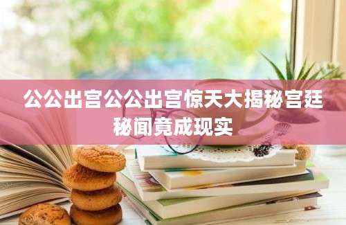 公公出宫公公出宫惊天大揭秘宫廷秘闻竟成现实