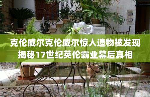 克伦威尔克伦威尔惊人遗物被发现揭秘17世纪英伦霸业幕后真相
