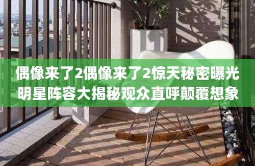 偶像来了2偶像来了2惊天秘密曝光明星阵容大揭秘观众直呼颠覆想象